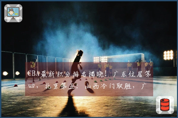 CBA最新积分排名揭晓！广东位居第四，北京第五：山西冷门取胜，广厦确定晋级季后赛