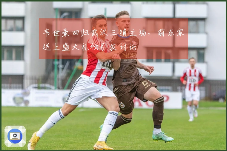 韦世豪回归武汉三镇主场，前东家送上盛大礼物引发讨论