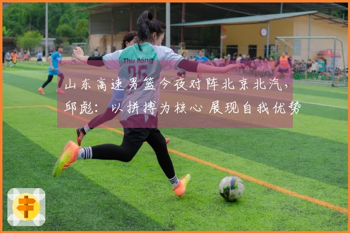 山东高速男篮今夜对阵北京北汽，邱彪：以拼搏为核心 展现自我优势