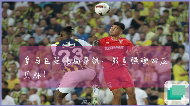 皇马巨星现场争执，熊皇强硬回应贝林！