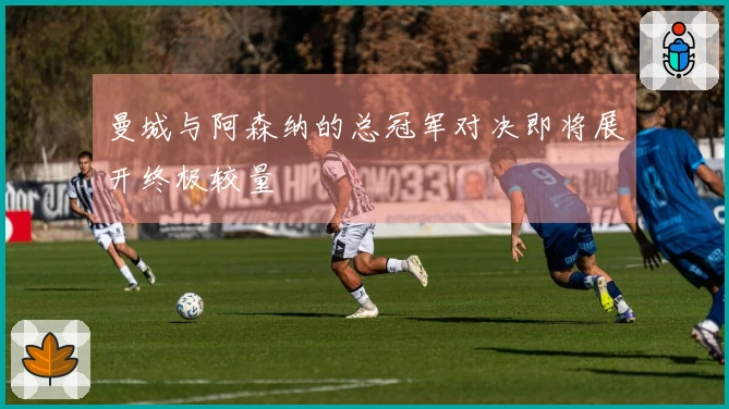 曼城与阿森纳的总冠军对决即将展开终极较量