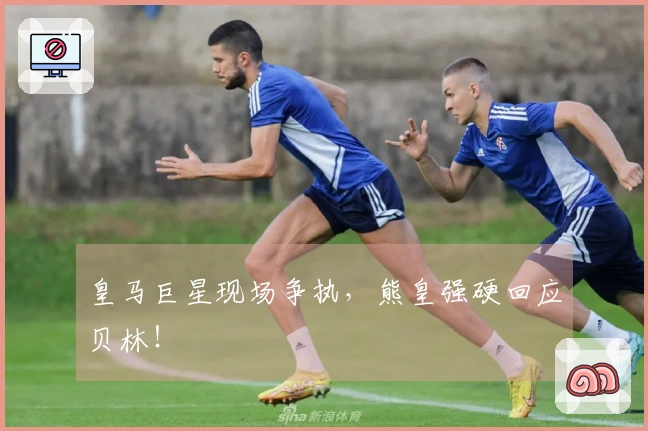 皇马巨星现场争执，熊皇强硬回应贝林！