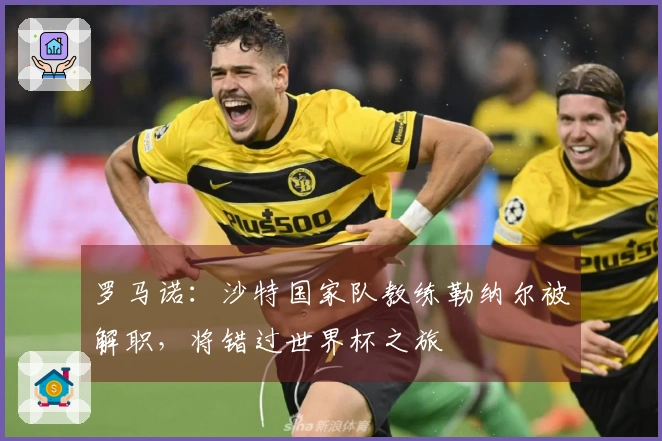 罗马诺：沙特国家队教练勒纳尔被解职，将错过世界杯之旅