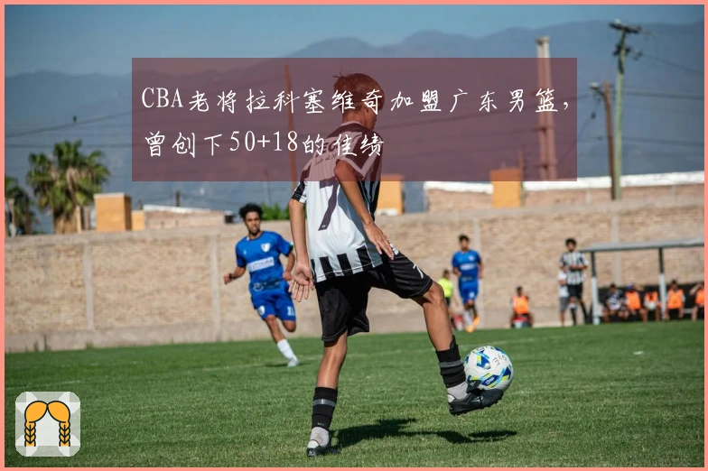 CBA老将拉科塞维奇加盟广东男篮，曾创下50+18的佳绩