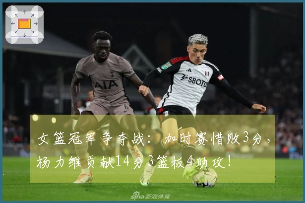 女篮冠军争夺战：加时赛惜败3分，杨力维贡献14分3篮板4助攻！