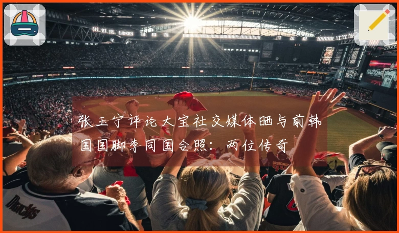 张玉宁评论大宝社交媒体晒与前韩国国脚李同国合照：两位传奇