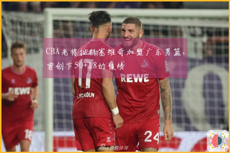 CBA老将拉科塞维奇加盟广东男篮，曾创下50+18的佳绩