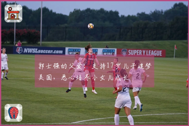 郭士强的父爱：支持17岁儿子追梦美国，悉心培养小女儿成长