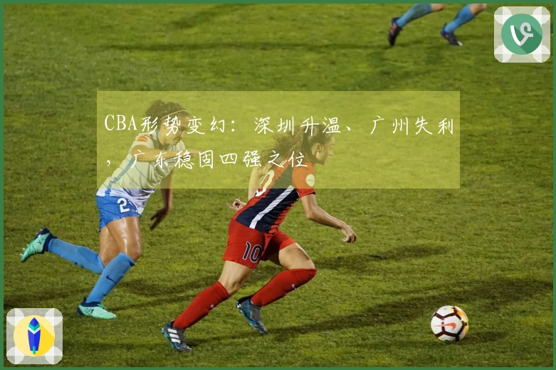 CBA形势变幻：深圳升温、广州失利，广东稳固四强之位