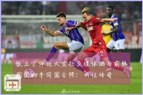 张玉宁评论大宝社交媒体晒与前韩国国脚李同国合照：两位传奇