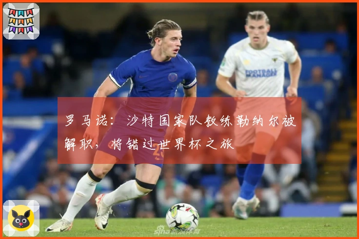 罗马诺：沙特国家队教练勒纳尔被解职，将错过世界杯之旅