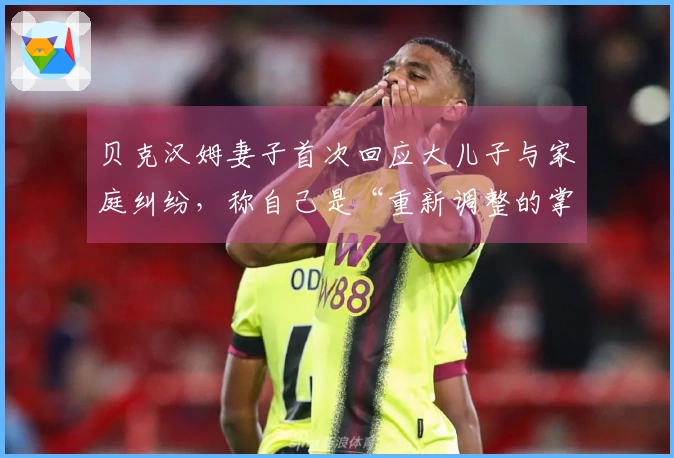 贝克汉姆妻子首次回应大儿子与家庭纠纷，称自己是“重新调整的掌控者”：在聚光灯下30年，始终力图保护孩子