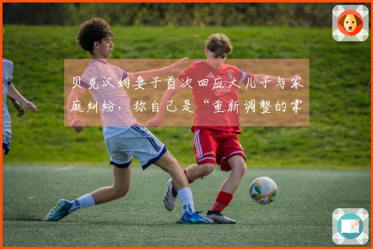 贝克汉姆妻子首次回应大儿子与家庭纠纷，称自己是“重新调整的掌控者”：在聚光灯下30年，始终力图保护孩子