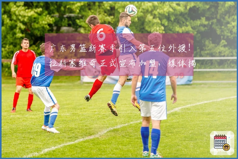 广东男篮新赛季引入第五位外援！拉科塞维奇正式宣布加盟，媒体揭秘签约背后因素